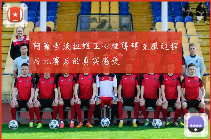 阿隆索谈拉维亚心理障碍克服过程与比赛后的真实感受