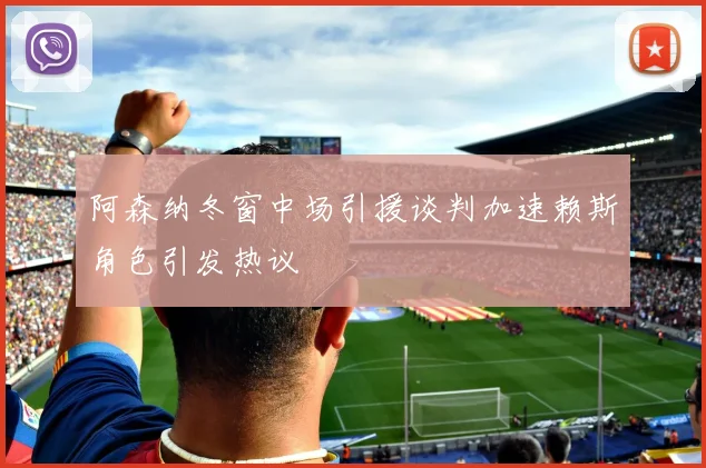 阿森纳冬窗中场引援谈判加速赖斯角色引发热议