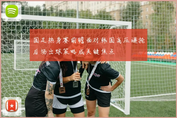 国足热身赛前瞻面对韩国高压逼抢后场出球策略成关键焦点