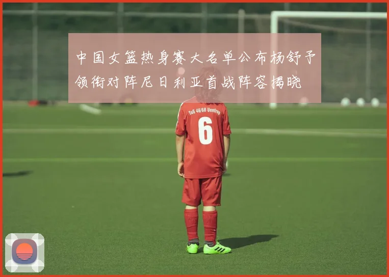 中国女篮热身赛大名单公布杨舒予领衔对阵尼日利亚首战阵容揭晓