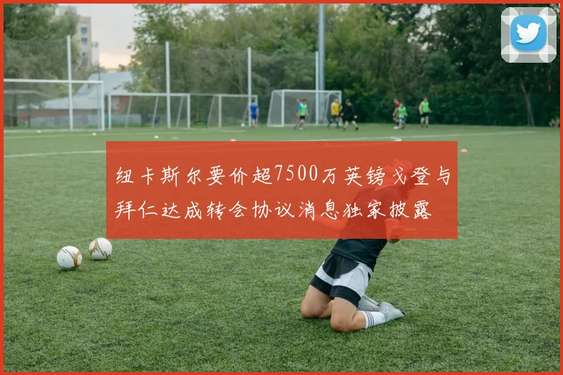纽卡斯尔要价超7500万英镑戈登与拜仁达成转会协议消息独家披露