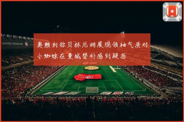 奥赖利称贝林厄姆展现领袖气质对小蜘蛛在曼城替补感到疑惑