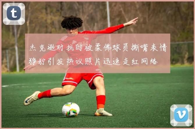 杰克逊对抗时被柔佛球员撕嘴表情狰狞引发热议照片迅速走红网络