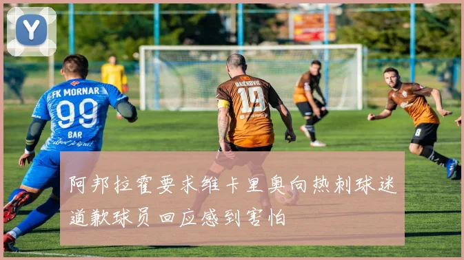 阿邦拉霍要求维卡里奥向热刺球迷道歉球员回应感到害怕