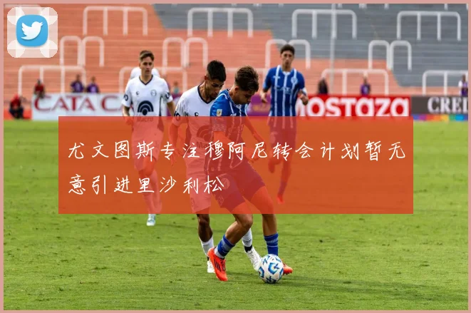 尤文图斯专注穆阿尼转会计划暂无意引进里沙利松