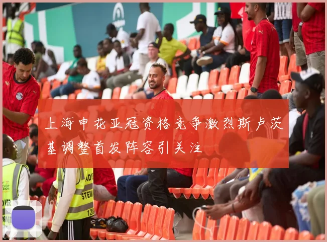 上海申花亚冠资格竞争激烈斯卢茨基调整首发阵容引关注
