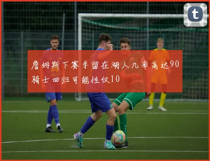 詹姆斯下赛季留在湖人几率高达90骑士回归可能性仅10