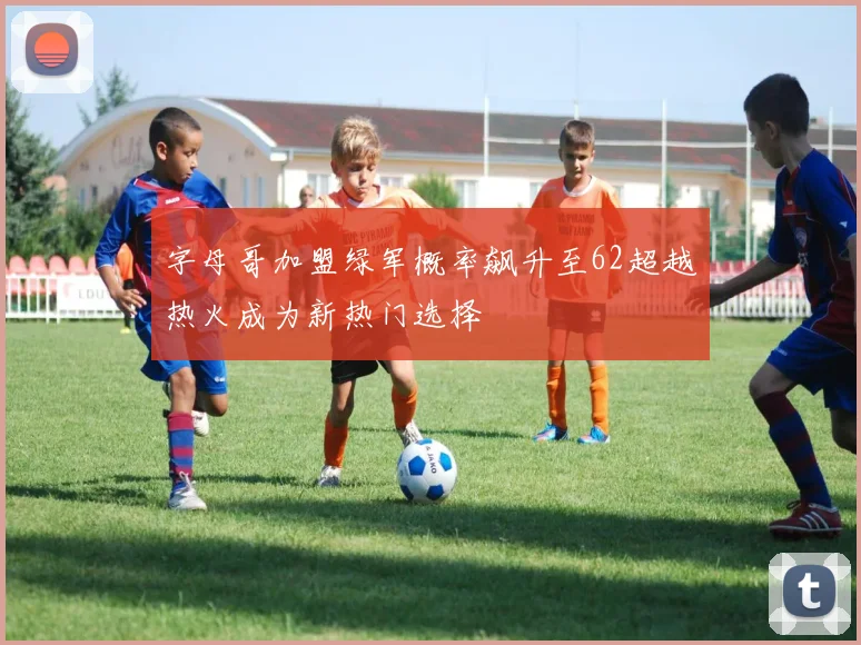字母哥加盟绿军概率飙升至62超越热火成为新热门选择