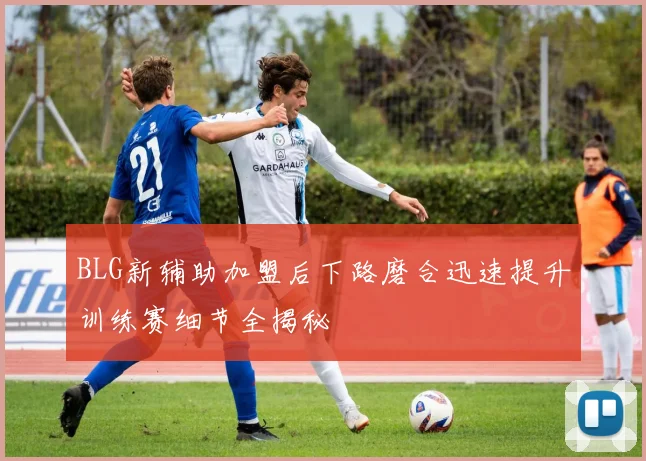 BLG新辅助加盟后下路磨合迅速提升训练赛细节全揭秘