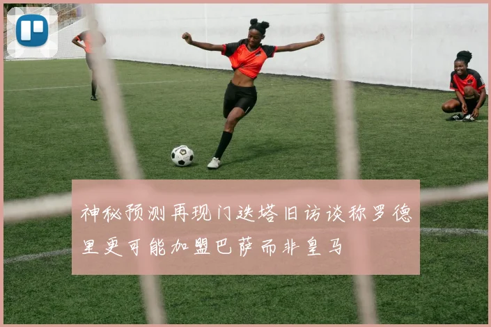 神秘预测再现门迭塔旧访谈称罗德里更可能加盟巴萨而非皇马