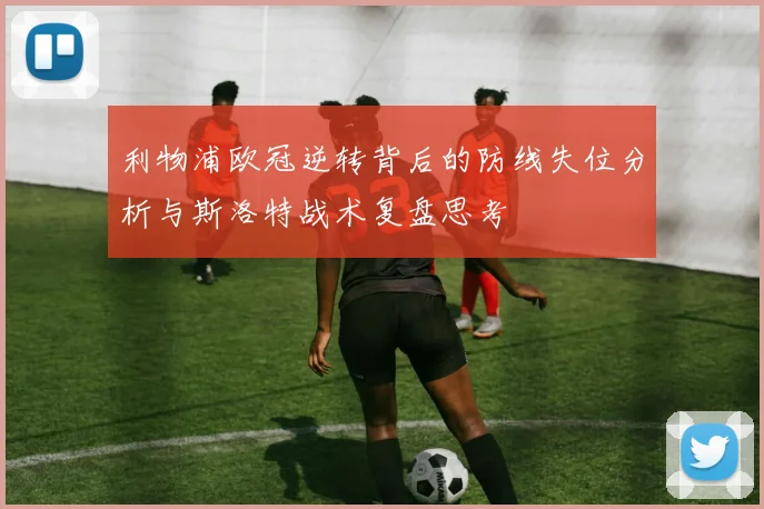 利物浦欧冠逆转背后的防线失位分析与斯洛特战术复盘思考