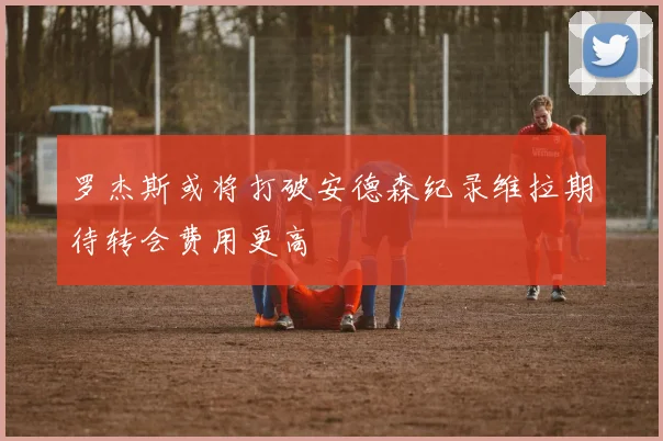 罗杰斯或将打破安德森纪录维拉期待转会费用更高