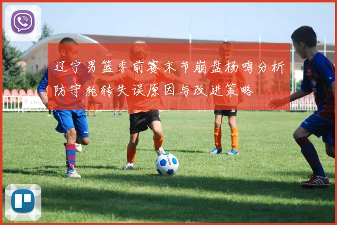辽宁男篮季前赛末节崩盘杨鸣分析防守轮转失误原因与改进策略