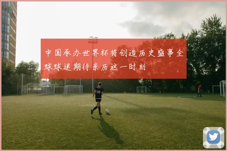 中国承办世界杯将创造历史盛事全球球迷期待亲历这一时刻