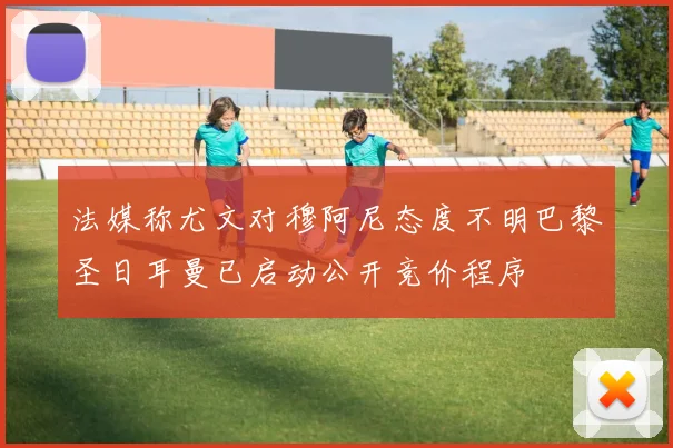 法媒称尤文对穆阿尼态度不明巴黎圣日耳曼已启动公开竞价程序