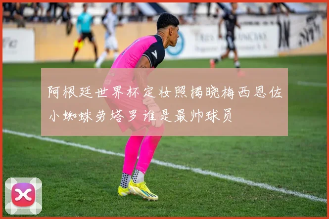阿根廷世界杯定妆照揭晓梅西恩佐小蜘蛛劳塔罗谁是最帅球员