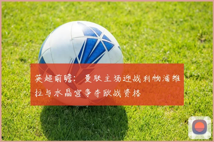 英超前瞻：曼联主场迎战利物浦维拉与水晶宫争夺欧战资格