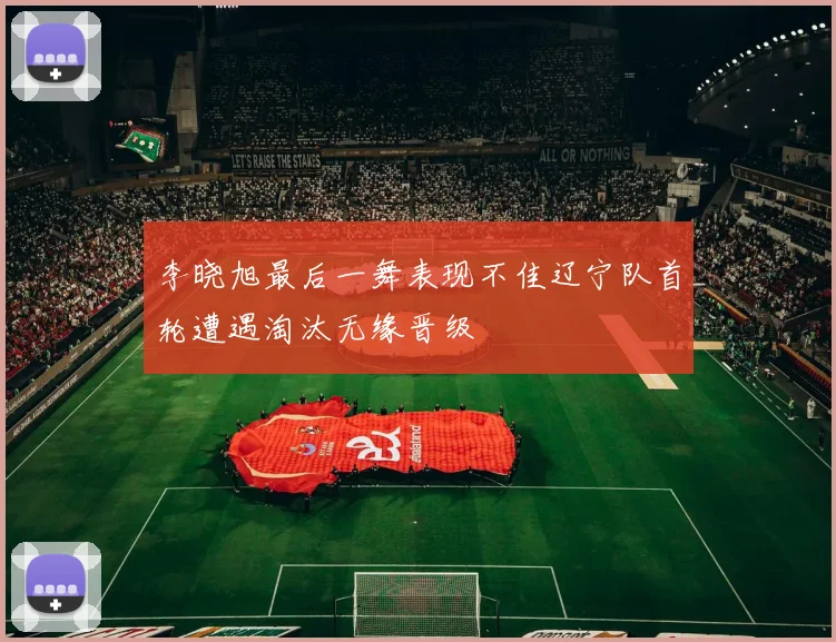 李晓旭最后一舞表现不佳辽宁队首轮遭遇淘汰无缘晋级