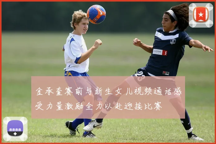 金承奎赛前与新生女儿视频通话感受力量激励全力以赴迎接比赛