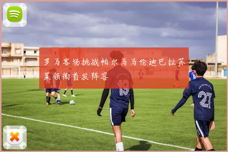 罗马客场挑战帕尔马马伦迪巴拉苏莱领衔首发阵容