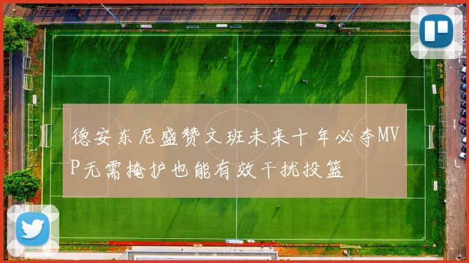 德安东尼盛赞文班未来十年必夺MVP无需掩护也能有效干扰投篮