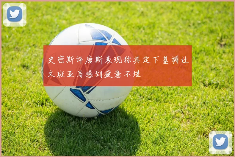 史密斯评唐斯表现称其定下基调让文班亚马感到疲惫不堪