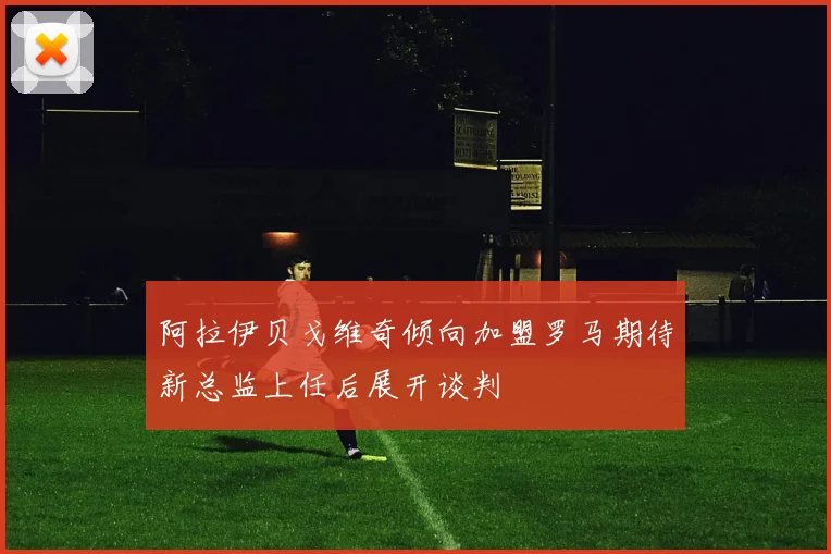 阿拉伊贝戈维奇倾向加盟罗马期待新总监上任后展开谈判